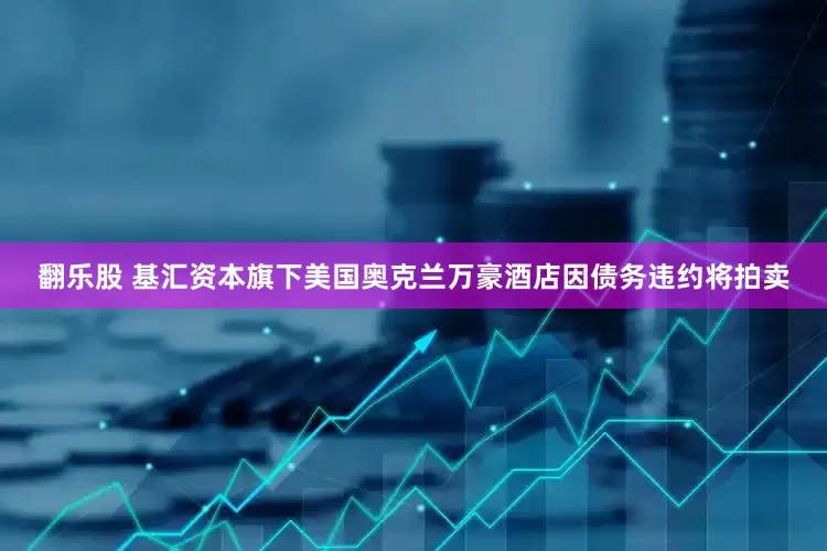 翻乐股 基汇资本旗下美国奥克兰万豪酒店因债务违约将拍卖