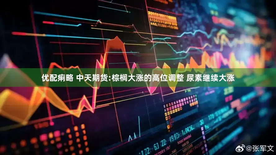 优配痢略 中天期货:棕榈大涨的高位调整 尿素继续大涨