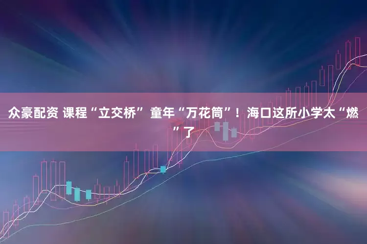 众豪配资 课程“立交桥” 童年“万花筒”！海口这所小学太“燃”了