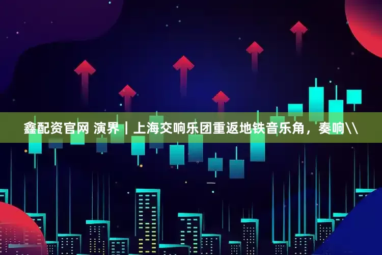 鑫配资官网 演界｜上海交响乐团重返地铁音乐角，奏响\