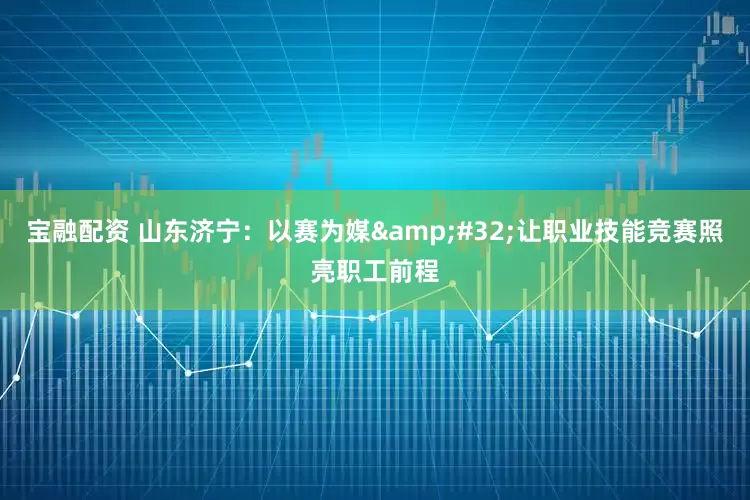 宝融配资 山东济宁：以赛为媒&#32;让职业技能竞赛照亮职工前程