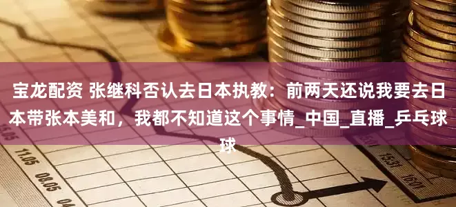宝龙配资 张继科否认去日本执教：前两天还说我要去日本带张本美和，我都不知道这个事情_中国_直播_乒乓球