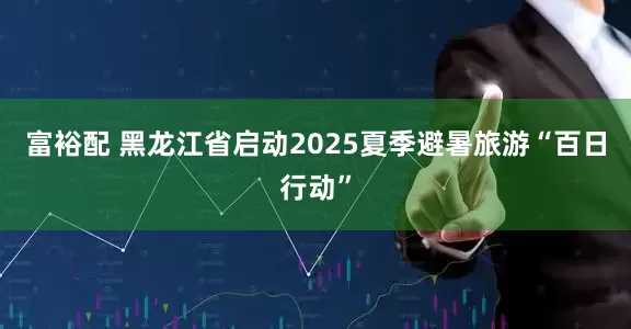 富裕配 黑龙江省启动2025夏季避暑旅游“百日行动”