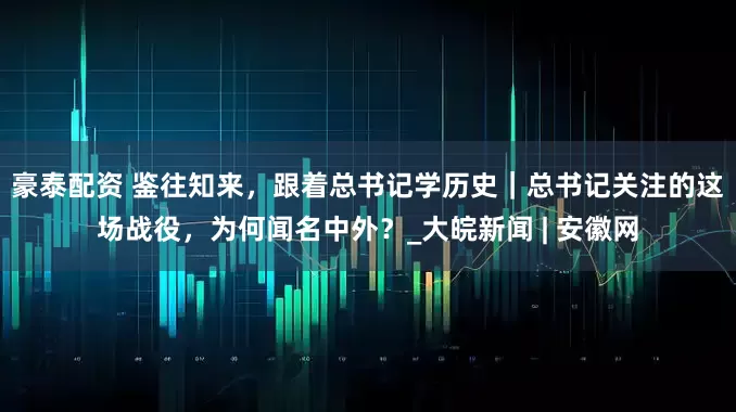 豪泰配资 鉴往知来，跟着总书记学历史｜总书记关注的这场战役，为何闻名中外？_大皖新闻 | 安徽网