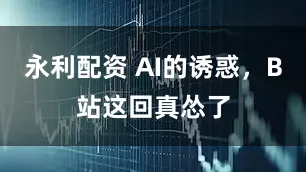 永利配资 AI的诱惑，B站这回真怂了