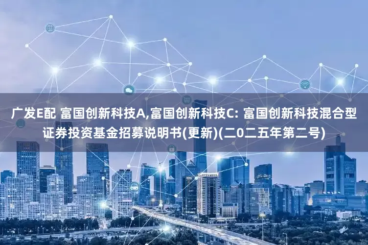 广发E配 富国创新科技A,富国创新科技C: 富国创新科技混合型证券投资基金招募说明书(更新)(二0二五年第二号)