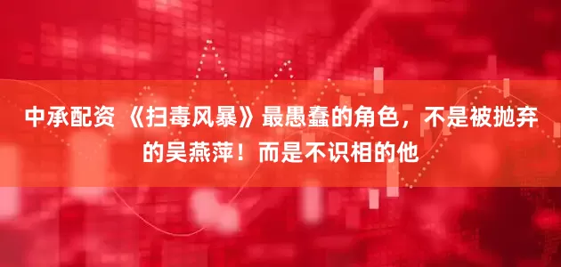 中承配资 《扫毒风暴》最愚蠢的角色，不是被抛弃的吴燕萍！而是不识相的他
