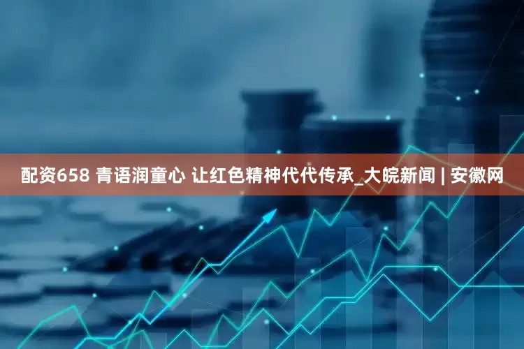 配资658 青语润童心 让红色精神代代传承_大皖新闻 | 安徽网