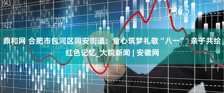鼎和网 合肥市包河区同安街道：童心筑梦礼敬“八一”  亲子共绘红色记忆_大皖新闻 | 安徽网