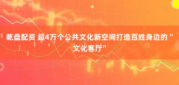 乾盘配资 超4万个公共文化新空间打造百姓身边的“文化客厅”