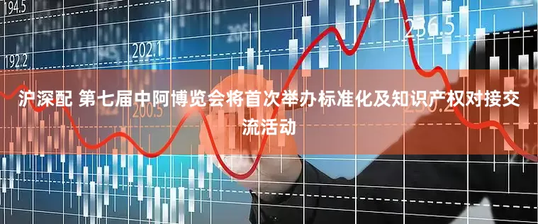 沪深配 第七届中阿博览会将首次举办标准化及知识产权对接交流活动