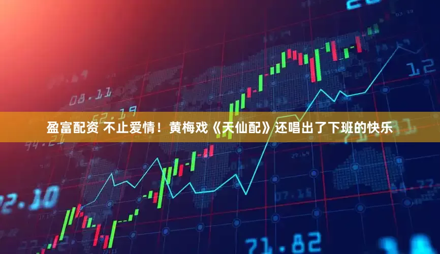 盈富配资 不止爱情！黄梅戏《天仙配》还唱出了下班的快乐