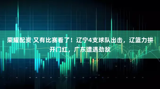 荣耀配资 又有比赛看了!辽宁4支球队出击,辽篮力拼开门红,广东遭遇劲敌