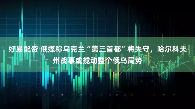 好易配资 俄媒称乌克兰“第三首都”将失守，哈尔科夫州战事或搅动整个俄乌局势