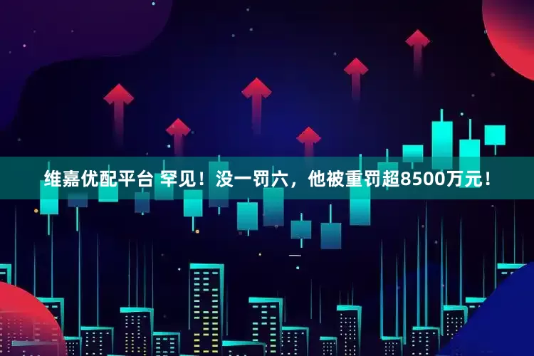 维嘉优配平台 罕见！没一罚六，他被重罚超8500万元！