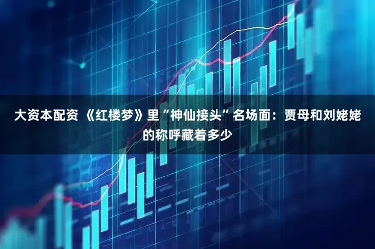 大资本配资 《红楼梦》里“神仙接头”名场面：贾母和刘姥姥的称呼藏着多少