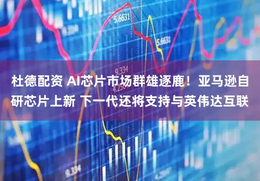 杜德配资 AI芯片市场群雄逐鹿！亚马逊自研芯片上新 下一代还将支持与英伟达互联