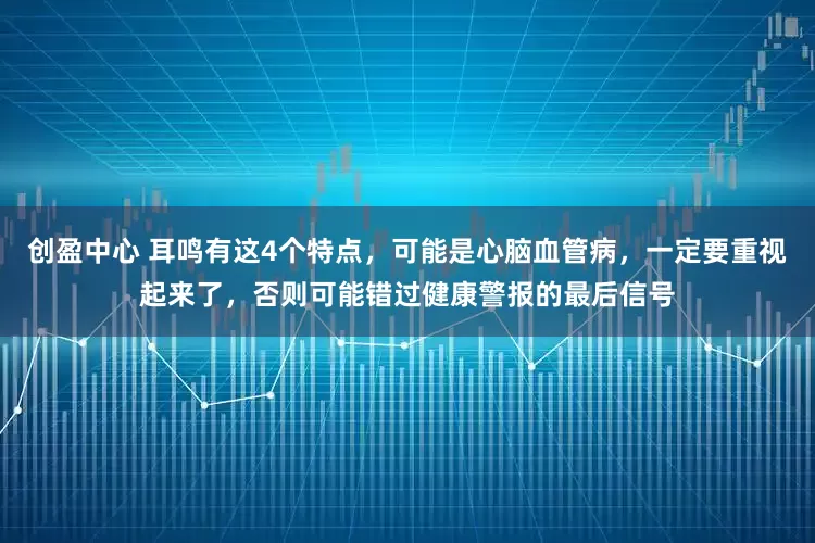 创盈中心 耳鸣有这4个特点，可能是心脑血管病，一定要重视起来了，否则可能错过健康警报的最后信号