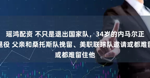 瑶鸿配资 不只是退出国家队，34岁的内马尔正考虑退役 父亲和桑托斯队挽留、美职联球队邀请或都难留住他